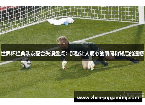 世界杯经典队友配合失误盘点：那些让人痛心的瞬间和背后的遗憾