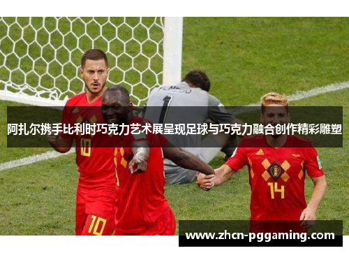 阿扎尔携手比利时巧克力艺术展呈现足球与巧克力融合创作精彩雕塑