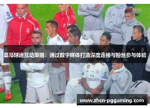 皇马球迷互动策略：通过数字媒体打造深度连接与粉丝参与体验