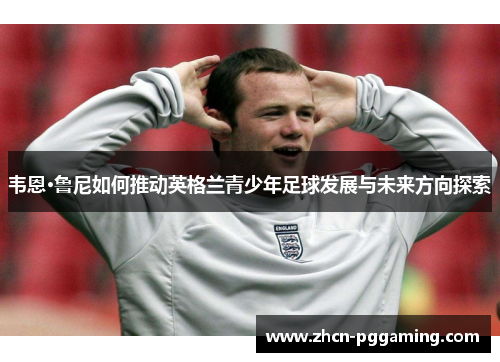 韦恩·鲁尼如何推动英格兰青少年足球发展与未来方向探索
