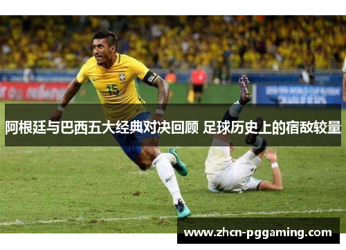 阿根廷与巴西五大经典对决回顾 足球历史上的宿敌较量