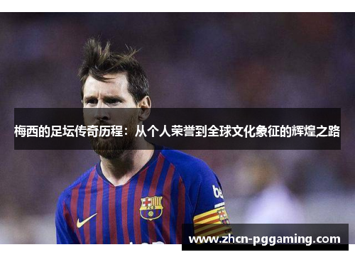 梅西的足坛传奇历程：从个人荣誉到全球文化象征的辉煌之路