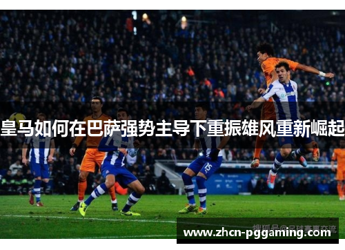 皇马如何在巴萨强势主导下重振雄风重新崛起