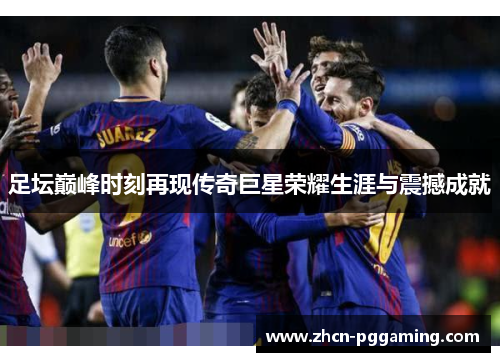 足坛巅峰时刻再现传奇巨星荣耀生涯与震撼成就