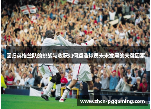 回归英格兰队的挑战与收获如何塑造球员未来发展的关键因素