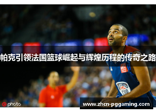 帕克引领法国篮球崛起与辉煌历程的传奇之路