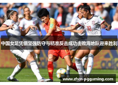 中国女足凭借坚强防守与精准反击成功击败海地队迎来胜利
