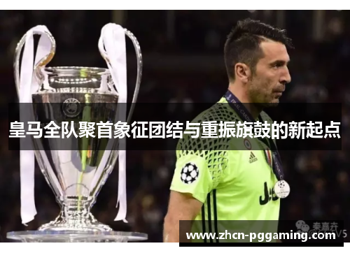 皇马全队聚首象征团结与重振旗鼓的新起点