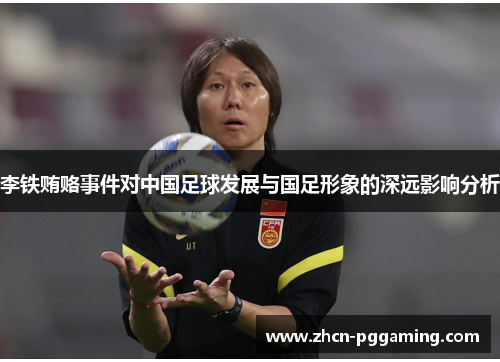 李铁贿赂事件对中国足球发展与国足形象的深远影响分析 李铁贿赂事件对中国足球发展与国足形象的深远影响分析