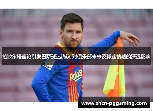 拉波尔塔言论引发巴萨球迷热议 对俱乐部未来及球迷情感的深远影响