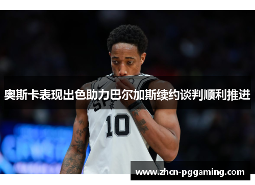 奥斯卡表现出色助力巴尔加斯续约谈判顺利推进