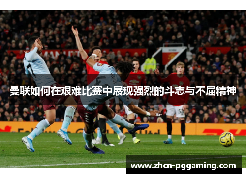 曼联如何在艰难比赛中展现强烈的斗志与不屈精神