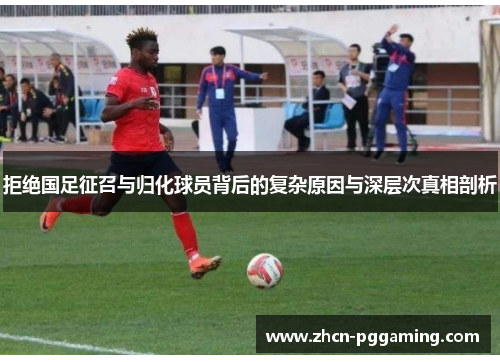 拒绝国足征召与归化球员背后的复杂原因与深层次真相剖析