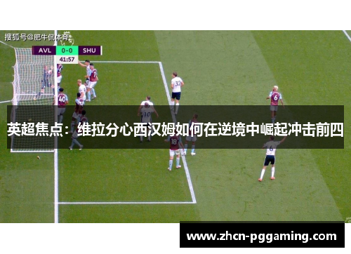 英超焦点：维拉分心西汉姆如何在逆境中崛起冲击前四