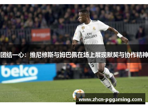 团结一心：维尼修斯与姆巴佩在场上展现默契与协作精神