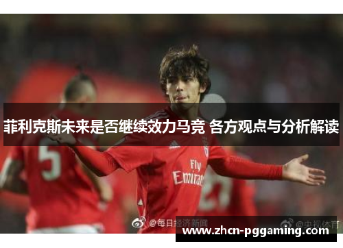 菲利克斯未来是否继续效力马竞 各方观点与分析解读