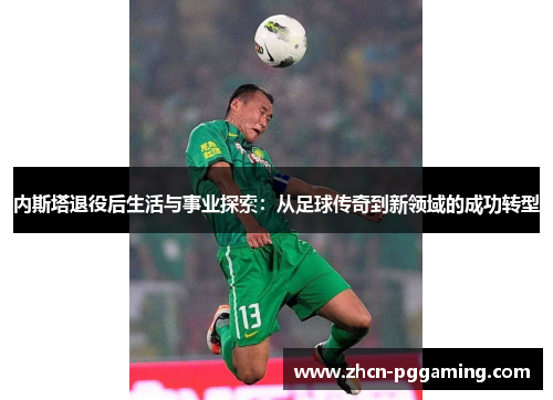 内斯塔退役后生活与事业探索：从足球传奇到新领域的成功转型
