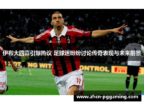 伊布大四喜引爆热议 足球迷纷纷讨论传奇表现与未来前景