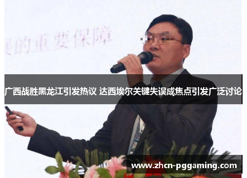 广西战胜黑龙江引发热议 达西埃尔关键失误成焦点引发广泛讨论