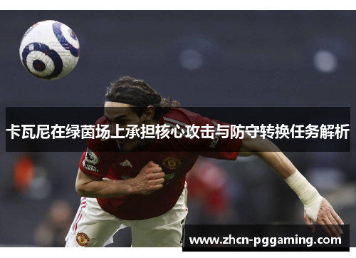 卡瓦尼在绿茵场上承担核心攻击与防守转换任务解析
