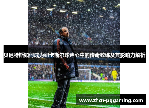 贝尼特斯如何成为纽卡斯尔球迷心中的传奇教练及其影响力解析