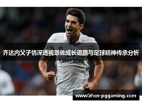 齐达内父子情深透视恩佐成长道路与足球精神传承分析