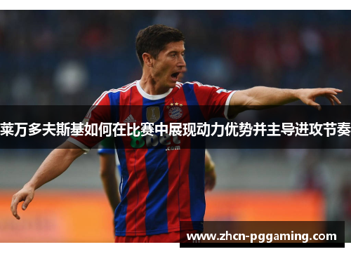 莱万多夫斯基如何在比赛中展现动力优势并主导进攻节奏