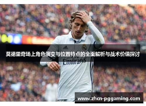 莫德里奇场上角色演变与位置特点的全面解析与战术价值探讨