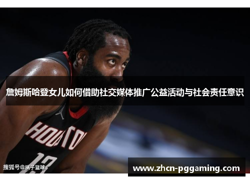 詹姆斯哈登女儿如何借助社交媒体推广公益活动与社会责任意识