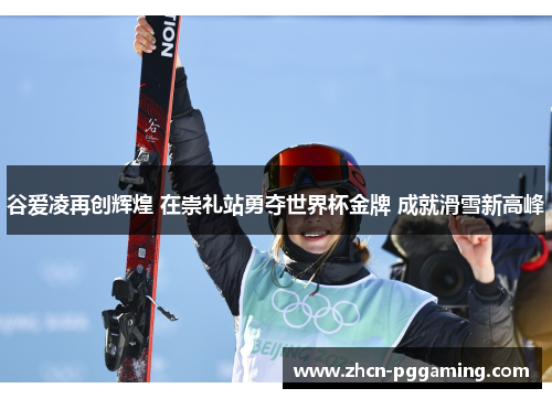 谷爱凌再创辉煌 在崇礼站勇夺世界杯金牌 成就滑雪新高峰