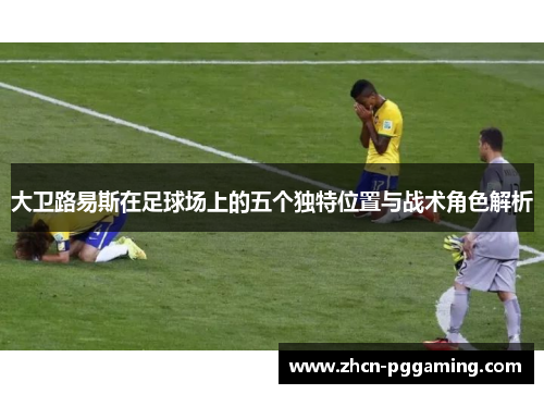 大卫路易斯在足球场上的五个独特位置与战术角色解析