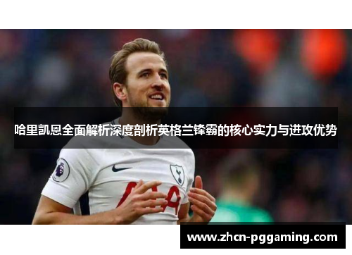 哈里凯恩全面解析深度剖析英格兰锋霸的核心实力与进攻优势