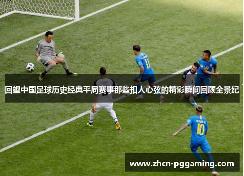 回望中国足球历史经典平局赛事那些扣人心弦的精彩瞬间回顾全景纪