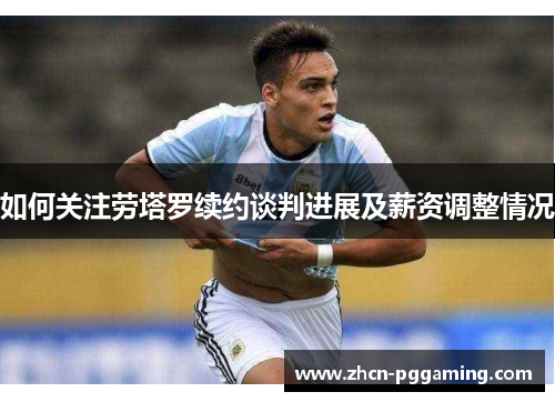 如何关注劳塔罗续约谈判进展及薪资调整情况 如何关注劳塔罗续约谈判进展及薪资调整情况