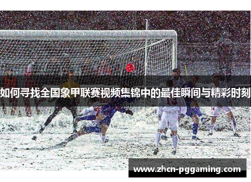 如何寻找全国象甲联赛视频集锦中的最佳瞬间与精彩时刻 如何寻找全国象甲联赛视频集锦中的最佳瞬间与精彩时刻