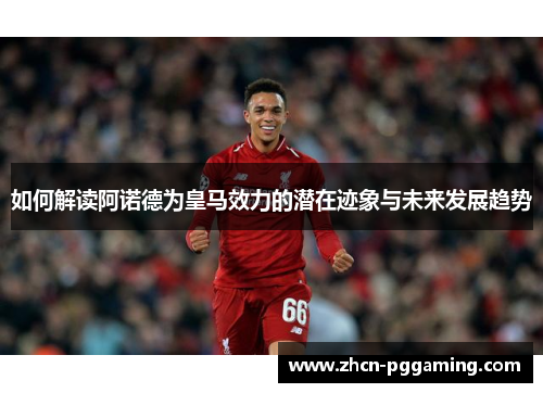 如何解读阿诺德为皇马效力的潜在迹象与未来发展趋势