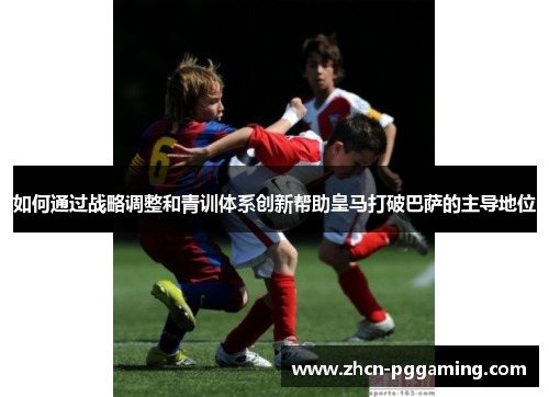 如何通过战略调整和青训体系创新帮助皇马打破巴萨的主导地位