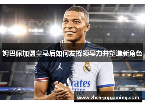 姆巴佩加盟皇马后如何发挥领导力并塑造新角色